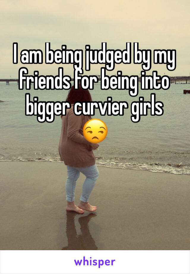 I am being judged by my friends for being into bigger curvier girls
😒