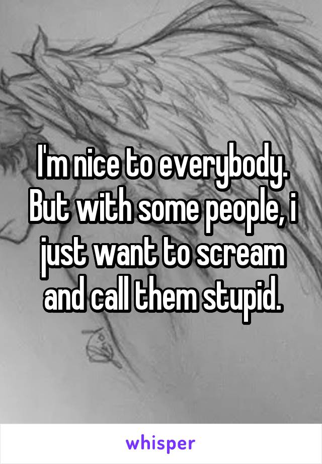 I'm nice to everybody.
But with some people, i just want to scream and call them stupid.