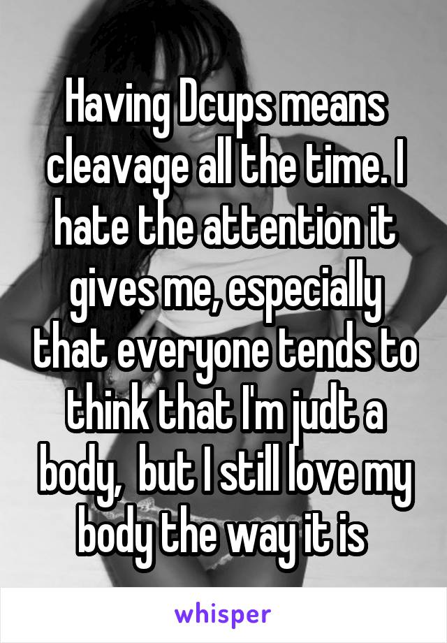 Having Dcups means cleavage all the time. I hate the attention it gives me, especially that everyone tends to think that I'm judt a body,  but I still love my body the way it is 