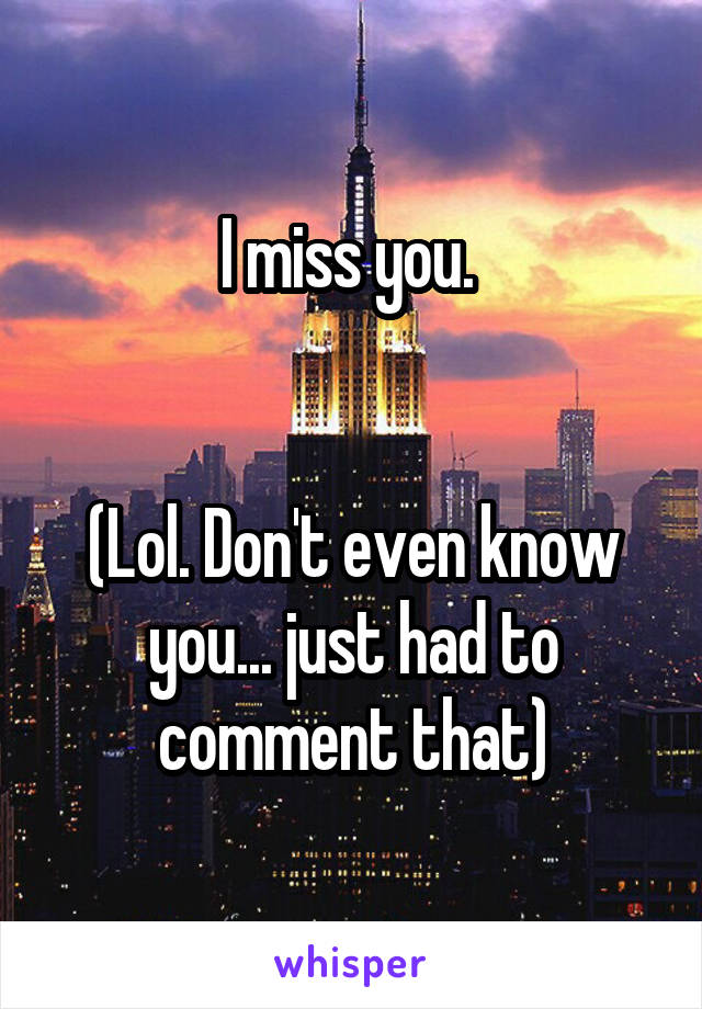 I miss you. 


(Lol. Don't even know you... just had to comment that)