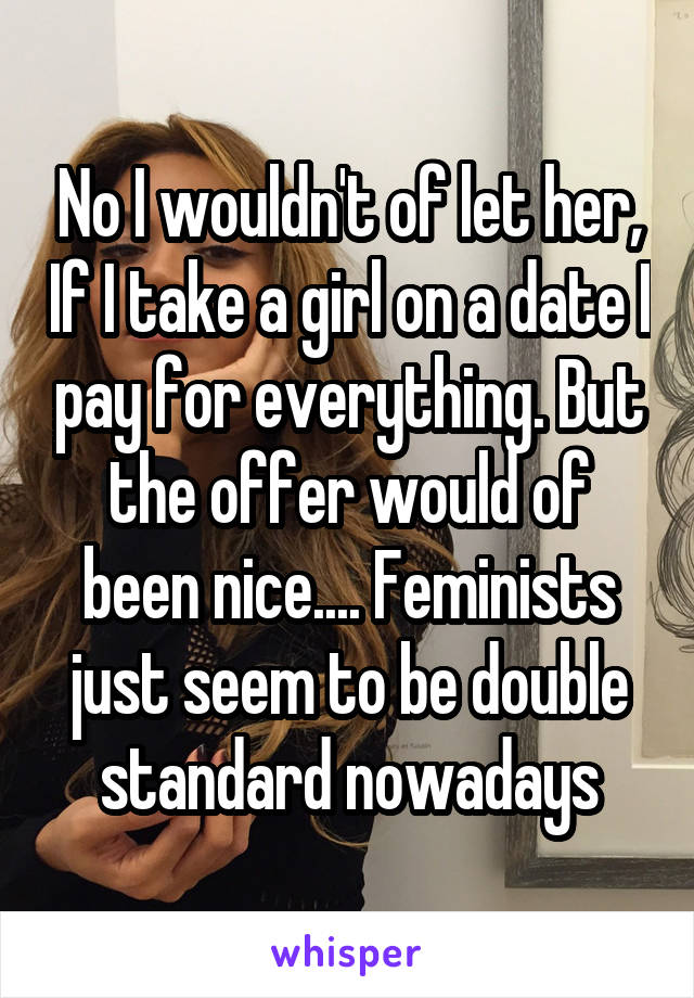 No I wouldn't of let her, If I take a girl on a date I pay for everything. But the offer would of been nice.... Feminists just seem to be double standard nowadays