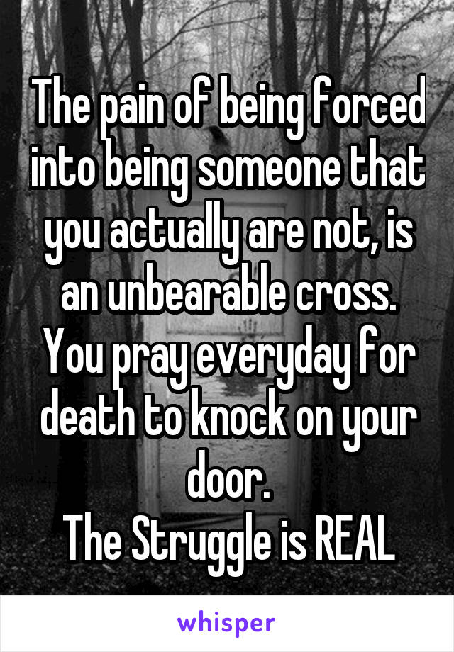The pain of being forced into being someone that you actually are not, is an unbearable cross.
You pray everyday for death to knock on your door.
The Struggle is REAL