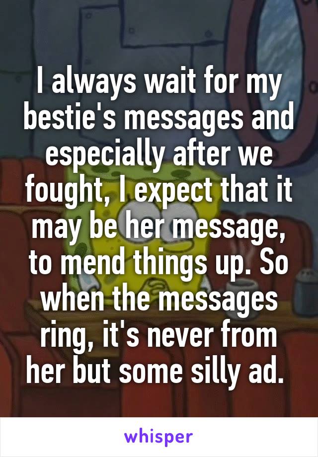 I always wait for my bestie's messages and especially after we fought, I expect that it may be her message, to mend things up. So when the messages ring, it's never from her but some silly ad. 