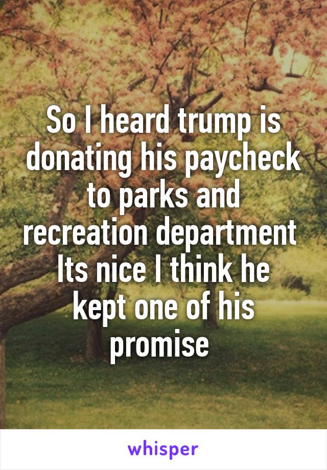 So I heard trump is donating his paycheck to parks and recreation department 
Its nice I think he kept one of his promise 