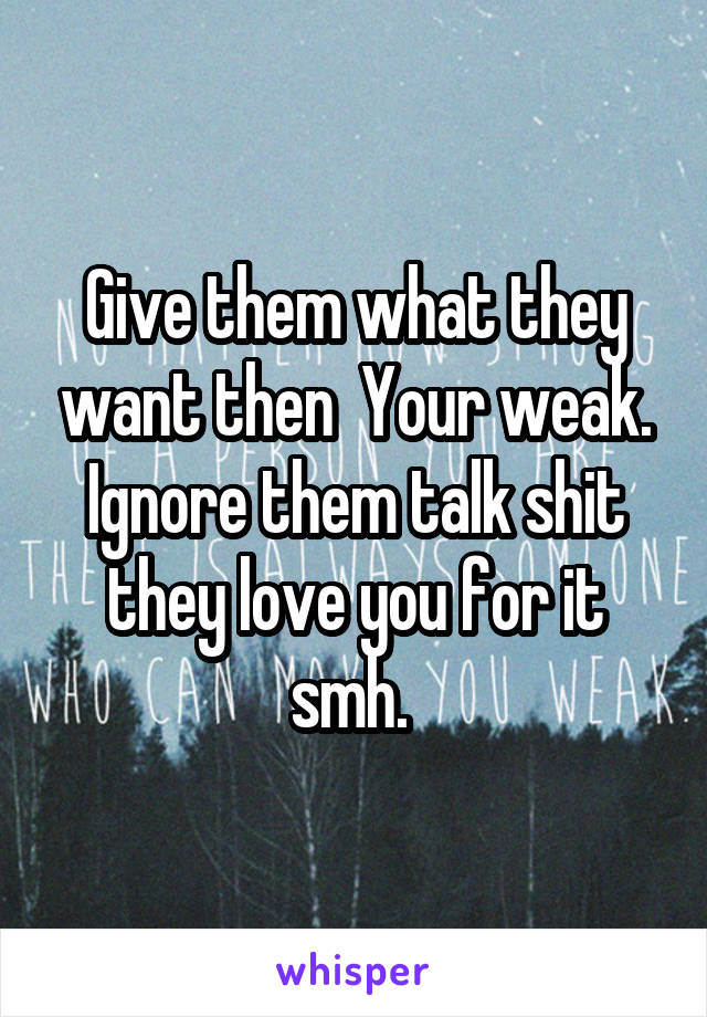 Give them what they want then  Your weak. Ignore them talk shit they love you for it smh. 