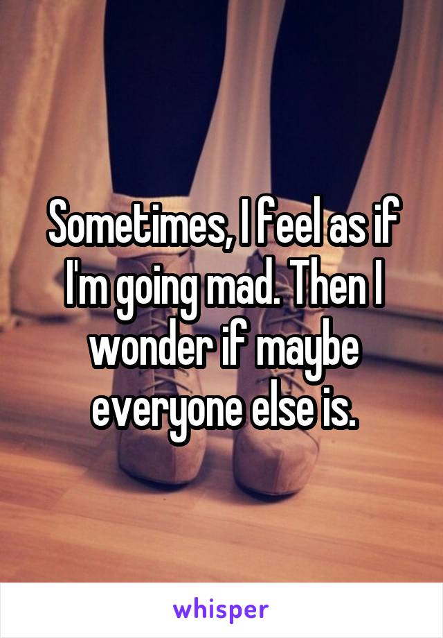 Sometimes, I feel as if I'm going mad. Then I wonder if maybe everyone else is.