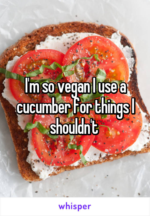 I'm so vegan I use a cucumber for things I shouldn't 