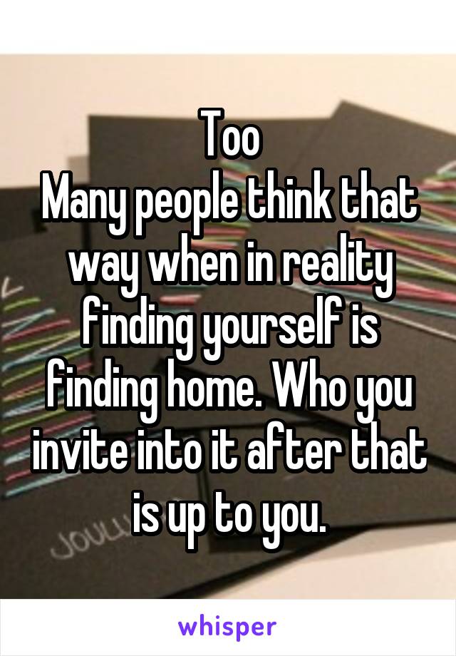 Too
Many people think that way when in reality finding yourself is finding home. Who you invite into it after that is up to you.