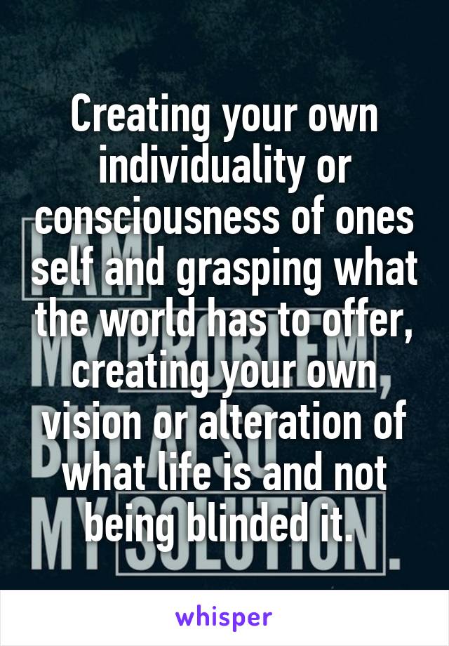 Creating your own individuality or consciousness of ones self and grasping what the world has to offer, creating your own vision or alteration of what life is and not being blinded it. 
