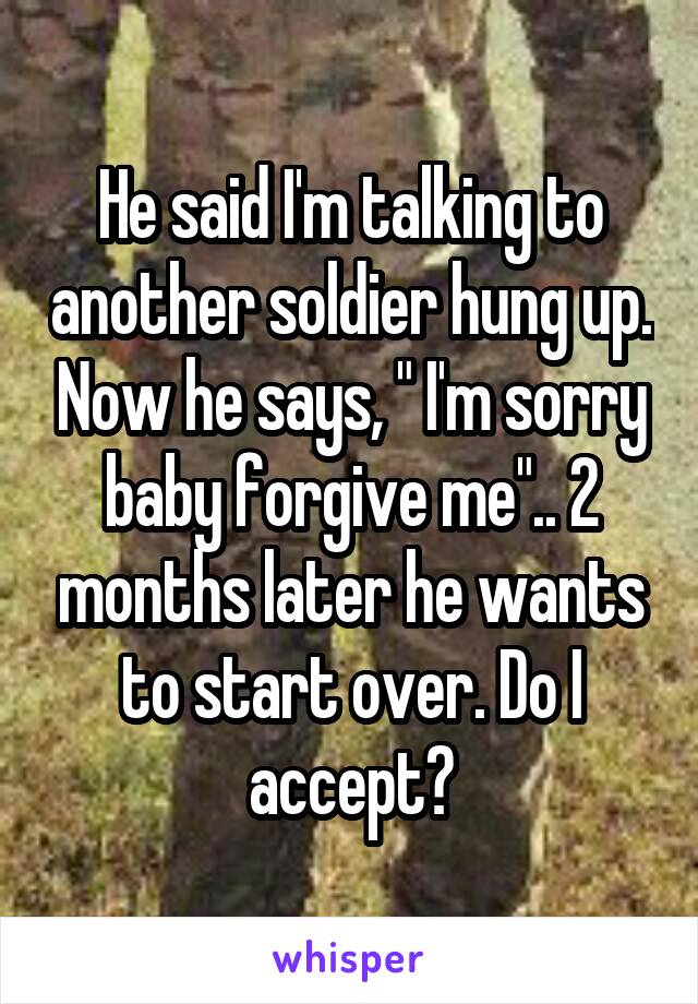 He said I'm talking to another soldier hung up. Now he says, " I'm sorry baby forgive me".. 2 months later he wants to start over. Do I accept?