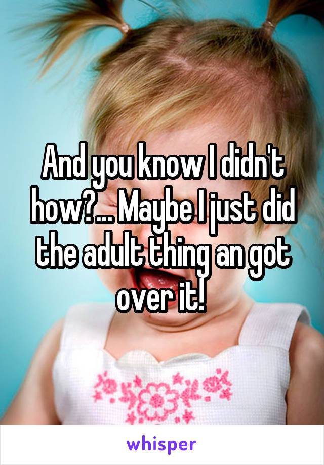 And you know I didn't how?... Maybe I just did the adult thing an got over it! 