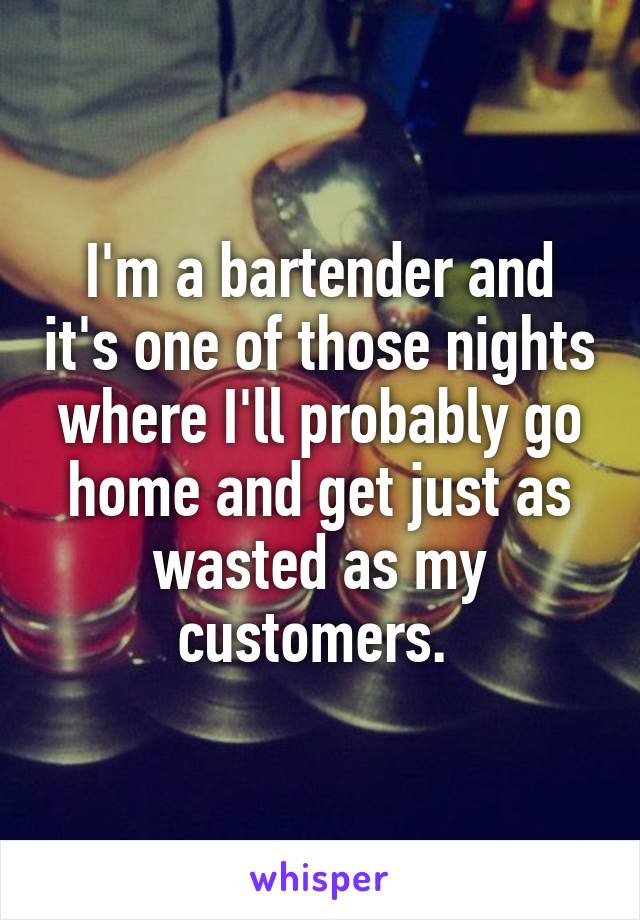 I'm a bartender and it's one of those nights where I'll probably go home and get just as wasted as my customers. 