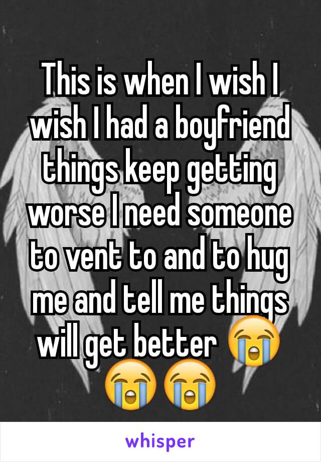 This is when I wish I wish I had a boyfriend things keep getting worse I need someone to vent to and to hug me and tell me things will get better 😭😭😭