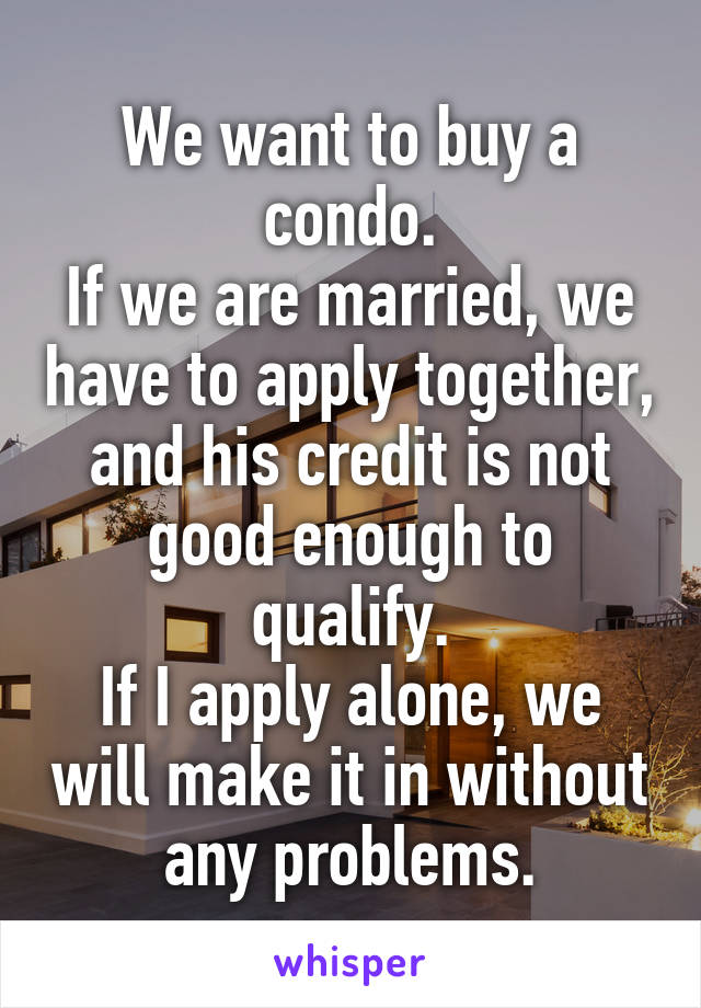 We want to buy a condo.
If we are married, we have to apply together, and his credit is not good enough to qualify.
If I apply alone, we will make it in without any problems.