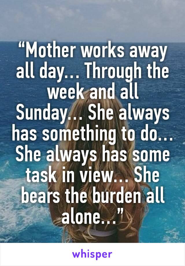 “Mother works away all day… Through the week and all Sunday… She always has something to do… She always has some task in view… She bears the burden all alone…”