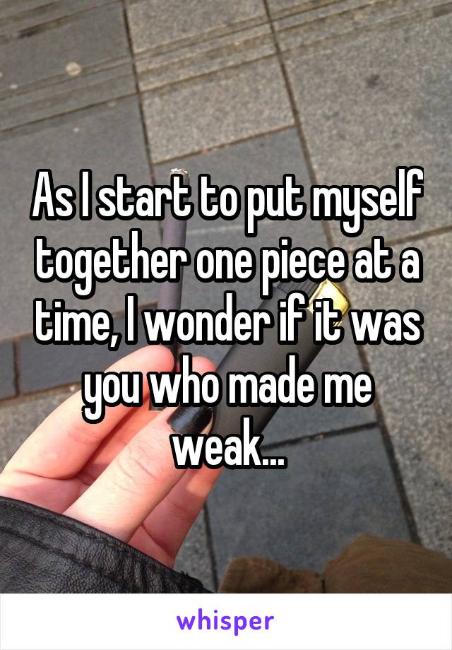 As I start to put myself together one piece at a time, I wonder if it was you who made me weak...