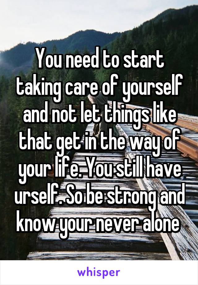 You need to start taking care of yourself and not let things like that get in the way of your life. You still have urself. So be strong and know your never alone 