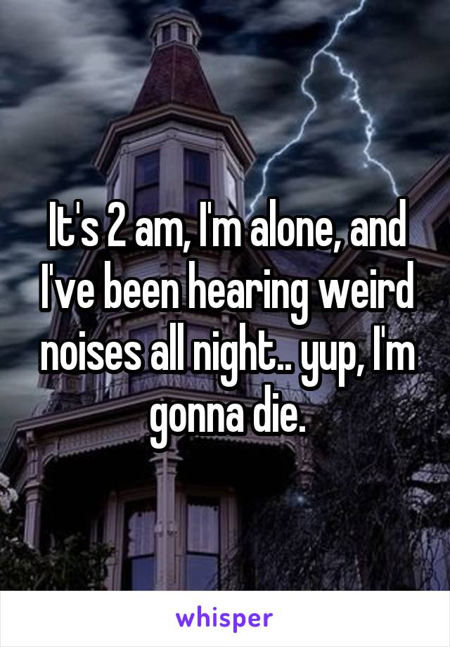 It's 2 am, I'm alone, and I've been hearing weird noises all night.. yup, I'm gonna die.