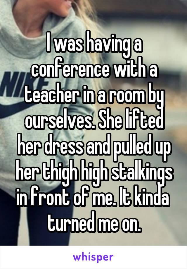 I was having a conference with a teacher in a room by ourselves. She lifted her dress and pulled up her thigh high stalkings in front of me. It kinda 
turned me on.