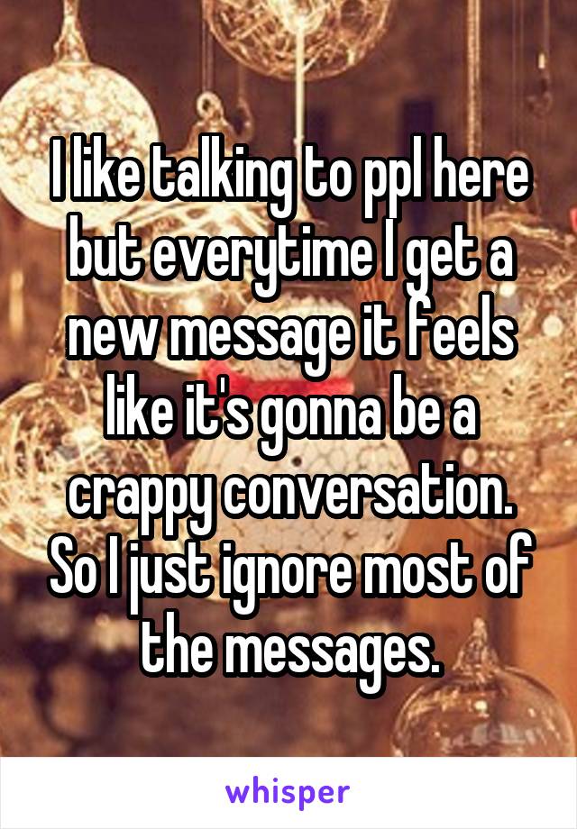 I like talking to ppl here but everytime I get a new message it feels like it's gonna be a crappy conversation. So I just ignore most of the messages.
