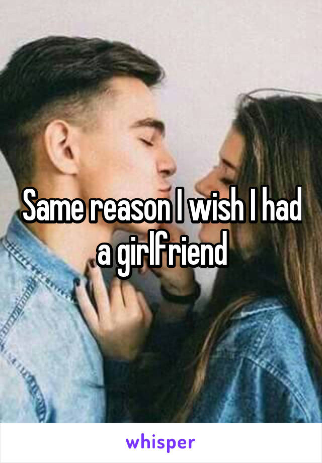 Same reason I wish I had a girlfriend