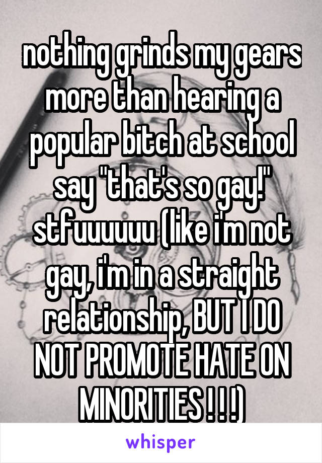nothing grinds my gears more than hearing a popular bitch at school say "that's so gay!" stfuuuuuu (like i'm not gay, i'm in a straight relationship, BUT I DO NOT PROMOTE HATE ON MINORITIES ! ! !)