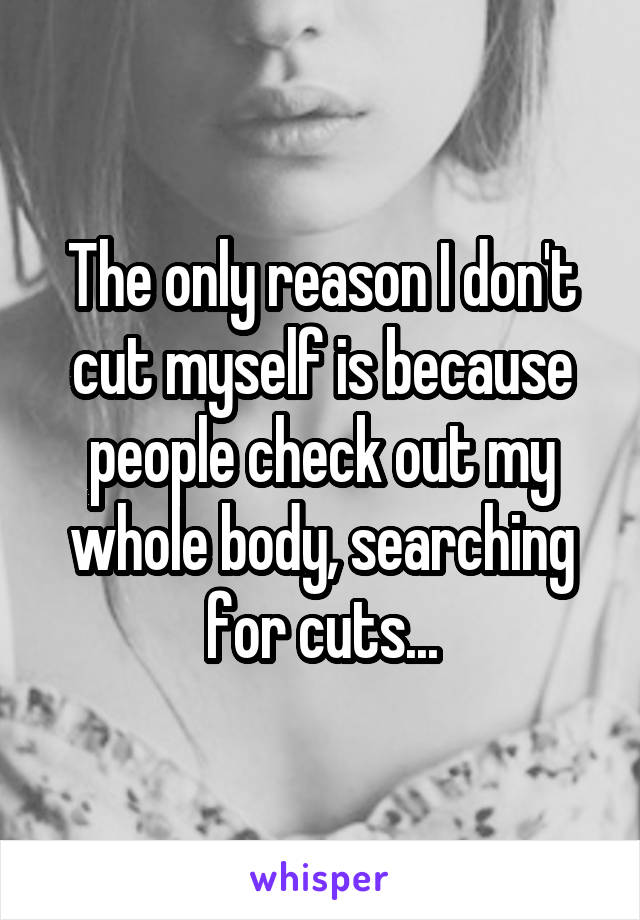 The only reason I don't cut myself is because people check out my whole body, searching for cuts...