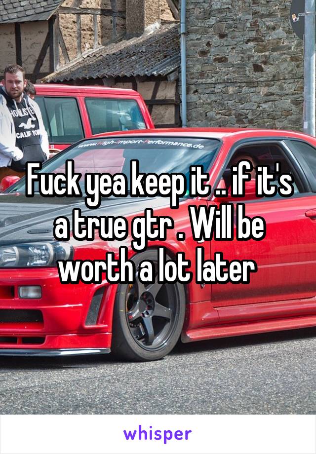 Fuck yea keep it .. if it's a true gtr . Will be worth a lot later 
