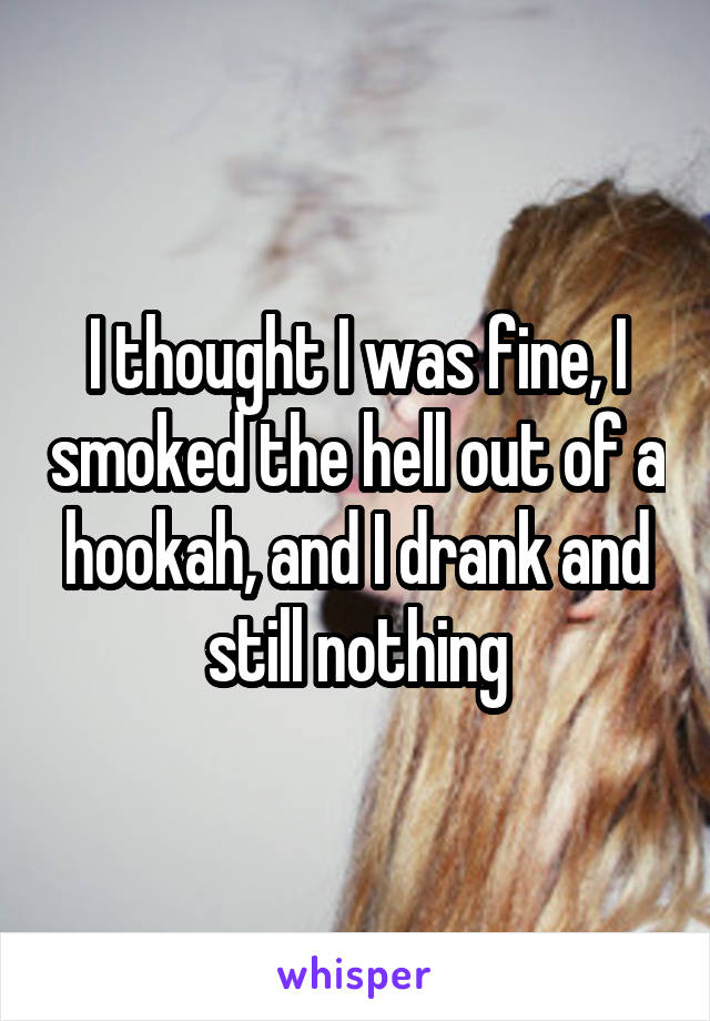 I thought I was fine, I smoked the hell out of a hookah, and I drank and still nothing