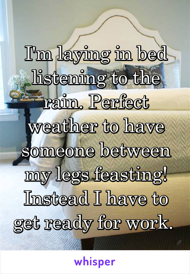 I'm laying in bed listening to the rain. Perfect weather to have someone between my legs feasting! Instead I have to get ready for work. 