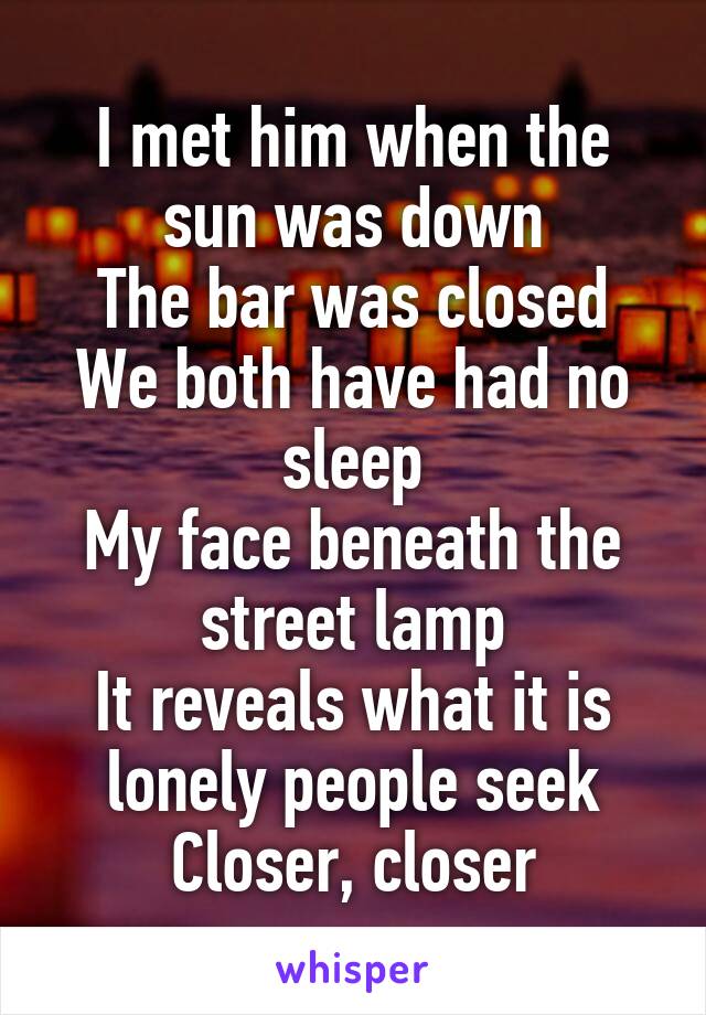 I met him when the sun was down
The bar was closed
We both have had no sleep
My face beneath the street lamp
It reveals what it is lonely people seek
Closer, closer