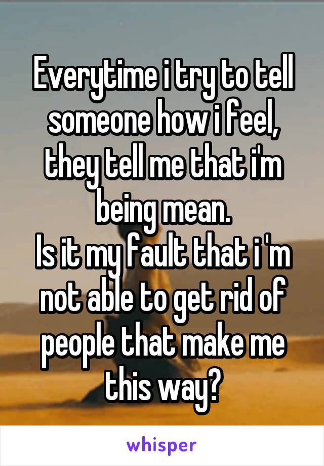 Everytime i try to tell someone how i feel, they tell me that i'm being mean.
Is it my fault that i 'm not able to get rid of people that make me this way?