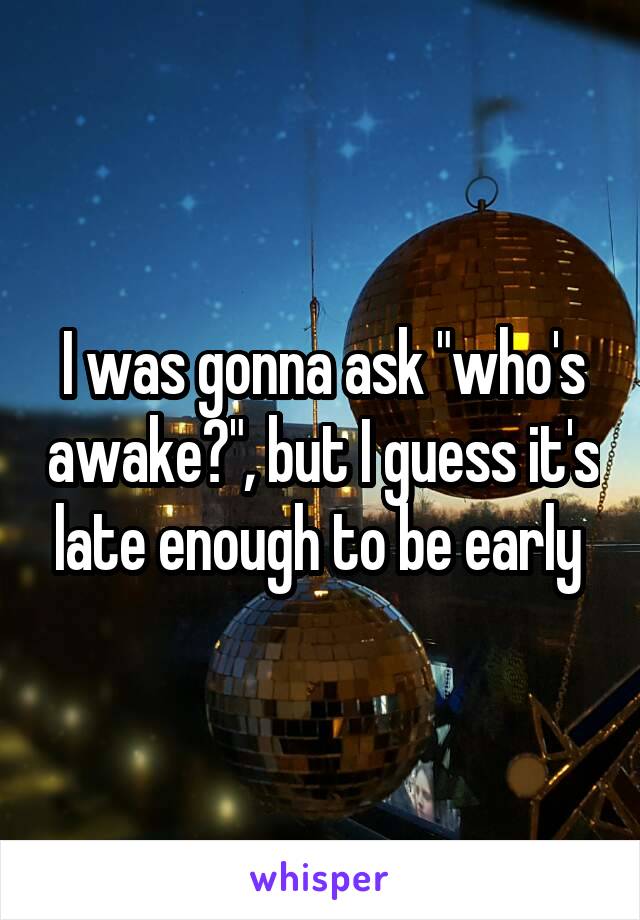 I was gonna ask "who's awake?", but I guess it's late enough to be early 