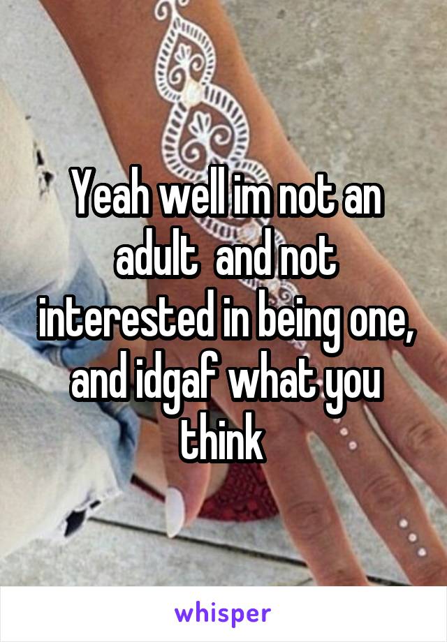 Yeah well im not an adult  and not interested in being one, and idgaf what you think 