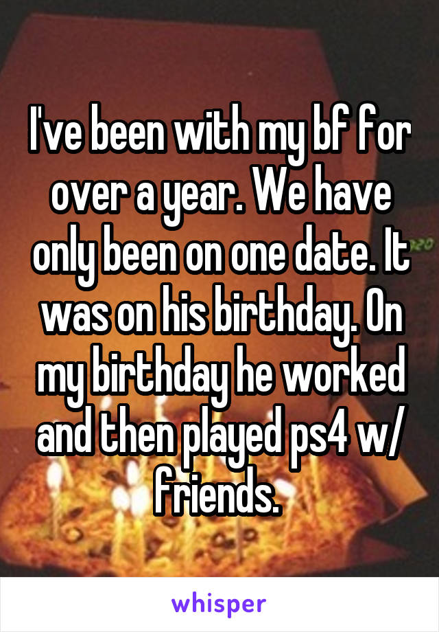 I've been with my bf for over a year. We have only been on one date. It was on his birthday. On my birthday he worked and then played ps4 w/ friends. 