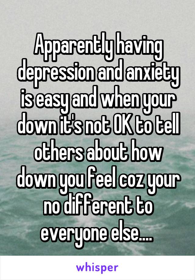 Apparently having depression and anxiety is easy and when your down it's not OK to tell others about how down you feel coz your no different to everyone else.... 