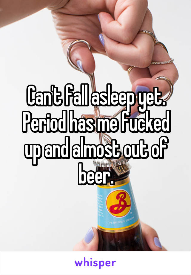Can't fall asleep yet.
Period has me fucked up and almost out of beer.
