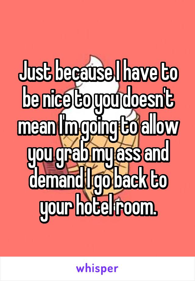 Just because I have to be nice to you doesn't mean I'm going to allow you grab my ass and demand I go back to your hotel room.