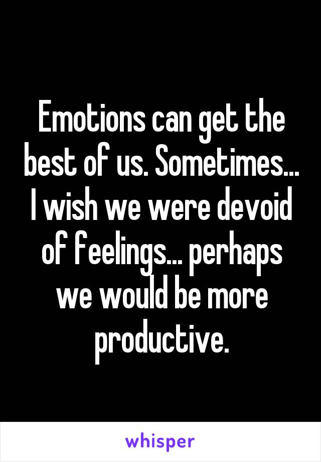 Emotions can get the best of us. Sometimes... I wish we were devoid of feelings... perhaps we would be more productive.