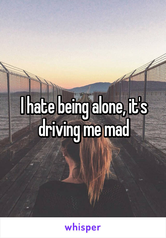I hate being alone, it's driving me mad
