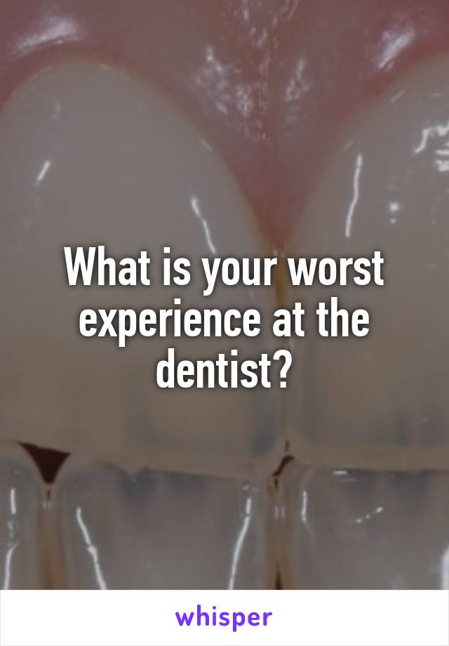 What is your worst experience at the dentist?