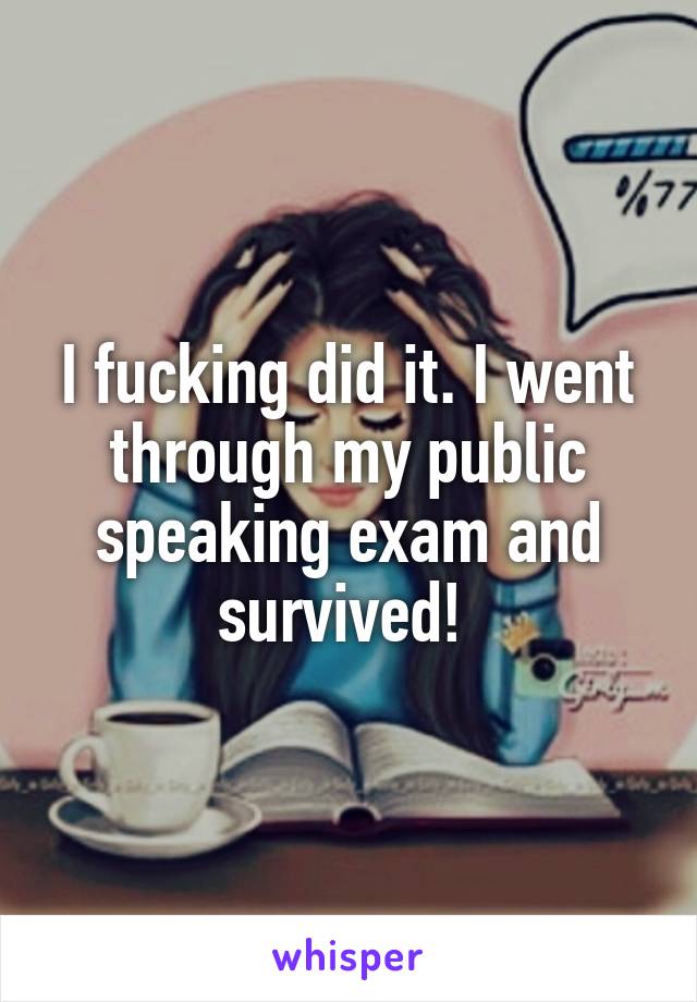 I fucking did it. I went through my public speaking exam and survived! 