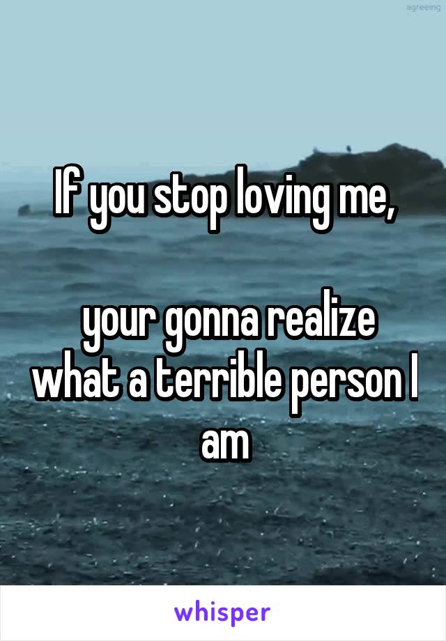 If you stop loving me,

 your gonna realize what a terrible person I am