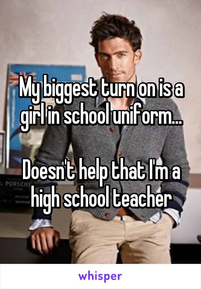 My biggest turn on is a girl in school uniform...

Doesn't help that I'm a high school teacher