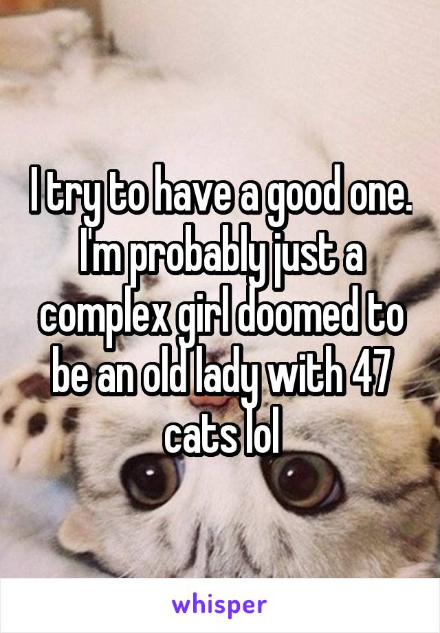 I try to have a good one. I'm probably just a complex girl doomed to be an old lady with 47 cats lol