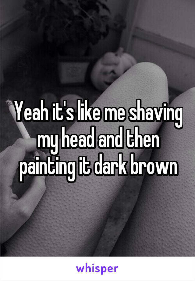 Yeah it's like me shaving my head and then painting it dark brown