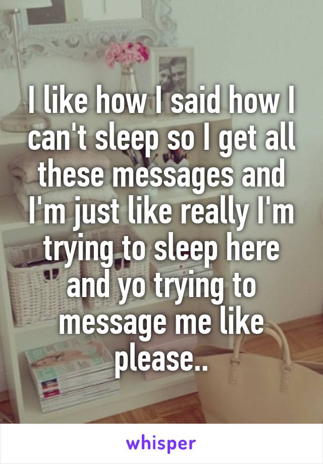 I like how I said how I can't sleep so I get all these messages and I'm just like really I'm trying to sleep here and yo trying to message me like please..