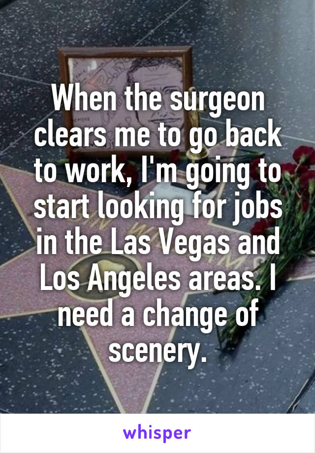 When the surgeon clears me to go back to work, I'm going to start looking for jobs in the Las Vegas and Los Angeles areas. I need a change of scenery.