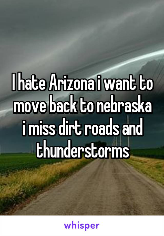 I hate Arizona i want to move back to nebraska i miss dirt roads and thunderstorms