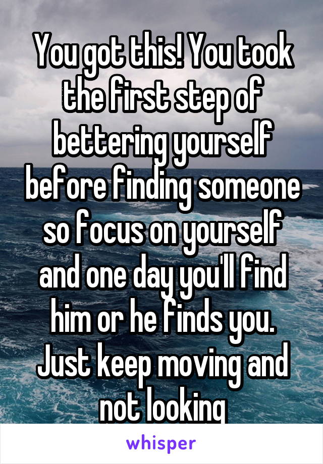 You got this! You took the first step of bettering yourself before finding someone so focus on yourself and one day you'll find him or he finds you. Just keep moving and not looking